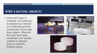 STEP 3 (ACTUAL OBJECT)
 Once each layer is
complete, the build tray
is lowered by a fraction
of a millimetre and the
construction of the next
layer begins. When all
the layer have been
completed, any excess
material is cleaned
away to revel the
finished object.
 