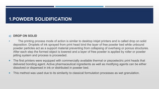 1.POWDER SOLIDIFICATION
a) DROP ON SOLID
 The printing process mode of action is similar to desktop inkjet printers and is called drop on solid
deposition. Droplets of ink sprayed from print head bind the layer of free powder bed while unbound
powder particles act as a support material preventing from collapsing of overhang or porous structures.
After each step the formed object is lowered and a layer of free powder is applied by roller or powder
jetting system and process is proceeded.
 The first printers were equipped with commercially available thermal or piezoelectric print heads that
delivered bonding agent. Active pharmaceutical ingredients as well as modifying agents can be either
dissolved or dispersed in ink or distributed in powder bed.
 This method was used due to its similarity to classical formulation processes as wet granulation.
 
