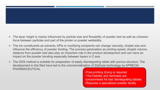  The layer height is mainly influenced by particle size and flowability of powder bed as well as cohesion
force between particles and part of the printer or powder wettability.
 The ink constituents as solvents, APIs or modifying excipients can change viscosity, droplet size and
influence the efficiency of powder binding. The process parameters as printing speed, droplet volume,
distance from powder bed also play an important role in the product development and can have an
impact on the powder bonding especially between layers in Z axis.
 The DOS method is suitable for preparation of easily disintegrating tablet with porous structure. The
development in this filed have led to the commercialization of ZipDose technology by APRECIA
PHARMACEUTICAL
•Post-printing drying is required
•The friability and hardness are
compromised for fast disintegrating tablets
•Requires a specialized powder facility
 