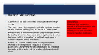 b) SELECTIVE LAZER SINTERING
 A powder can be also solidified by applying the beam of high
energy.
 The basic construction assumptions of selective laser sintering
or selective laser melting (SLM) are similar to DOS method.
 Powdered bed is transferred from one compartment to another
by levelling system and layers are formed by sintering (heating
just below melting temperature) or melting the polymeric or
metallic powdered bed by laser beam.
 Powder bed must be heated before printing in the printer
chamber to the temperature adequate to the process
parameters. After printing the fabricated objects are imbedded
in powder and the bed should be slowly cooled down to avoid
stress.
DRAWBACK
Steps are time consuming
the risk of API decomposition after
exposure to laser beam.
Stability issues and production
time are important challenges.
 
