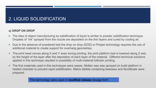 2. LIQUID SOLIDIFICATION
a) DROP ON DROP
 The idea of object manufacturing by solidification of liquid is similar to powder solidification technique.
Droplets of “ink” sprayed from the nozzle are deposited on the thin layers and cured by cooling air.
 Due to the absence of powdered bed the drop on drop (DOD) or Polyjet technology requires the use of
additional material to create support for overhang geometries.
 The print head moves along X and Y axes during printing, the print platform bed is lowered along Z axis
by the height of the layer after the deposition of each layer of the material. Different technical solutions
applied in this technique resulted in possibility of multi-material fullcolor printing.
 The first materials used in this techniques were waxes. Molten wax was sprayed on build platform in
heated chamber to prevent rapid solidification. Matrix tablets containing beeswax and fenofibrate were
prepared
This technology were used in modified release dosage form
 