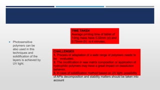  Photosensitive
polymers can be
also used in this
techniques and
solidification of the
layers is achieved by
UV light.
TIME TAKEN
Average printing time of tablet of
14mg mass have 5.02mm (d) and
0.72mm (h) is 4 minutes.
CHALLENGES
1. Process of adaptation of a wide range of polymers needs to
be evaluated.
2. The modification in wax matrix composition or application of
hydrophilic polymers may have a great impact on dissolution
behavior.
3. In case of solidification method based on UV light, possibility
of APIs decomposition and stability matters should be taken into
account
 