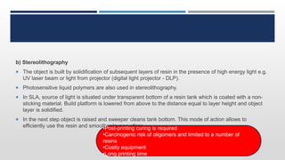 b) Stereolithography
 The object is built by solidification of subsequent layers of resin in the presence of high energy light e.g.
UV laser beam or light from projector (digital light projector - DLP).
 Photosensitive liquid polymers are also used in stereolithography.
 In SLA, source of light is situated under transparent bottom of a resin tank which is coated with a non-
sticking material. Build platform is lowered from above to the distance equal to layer height and object
layer is solidified.
 In the next step object is raised and sweeper cleans tank bottom. This mode of action allows to
efficiently use the resin and smoother layer surface.•Post-printing curing is required
•Carcinogenic risk of oligomers and limited to a number of
resins
•Costly equipment
•Long printing time
 