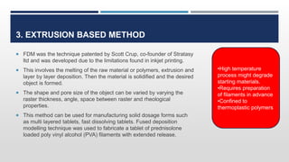 3. EXTRUSION BASED METHOD
 FDM was the technique patented by Scott Crup, co-founder of Stratasy
ltd and was developed due to the limitations found in inkjet printing.
 This involves the melting of the raw material or polymers, extrusion and
layer by layer deposition. Then the material is solidified and the desired
object is formed.
 The shape and pore size of the object can be varied by varying the
raster thickness, angle, space between raster and rheological
properties.
 This method can be used for manufacturing solid dosage forms such
as multi layered tablets, fast dissolving tablets. Fused deposition
modelling technique was used to fabricate a tablet of prednisolone
loaded poly vinyl alcohol (PVA) filaments with extended release.
•High temperature
process might degrade
starting materials.
•Requires preparation
of filaments in advance
•Confined to
thermoplastic polymers
 