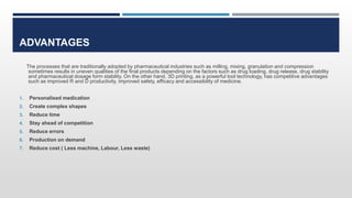 ADVANTAGES
The processes that are traditionally adopted by pharmaceutical industries such as milling, mixing, granulation and compression
sometimes results in uneven qualities of the final products depending on the factors such as drug loading, drug release, drug stability
and pharmaceutical dosage form stability. On the other hand, 3D printing, as a powerful tool technology, has competitive advantages
such as improved R and D productivity, improved safety, efficacy and accessibility of medicine.
1. Personalised medication
2. Create complex shapes
3. Reduce time
4. Stay ahead of competition
5. Reduce errors
6. Production on demand
7. Reduce cost ( Less machine, Labour, Less waste)
 