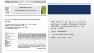 IM
 AIM : The aim of this work was to explore the
feasibility of using fused deposition modelling
(FDM) 3D printing technology with hot melt
extrusion (HME)
 DRUG : Budesonide
 COATING : Fluid bed coating
 IMPACT FACTOR : 3.862
 