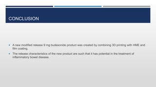 CONCLUSION
 A new modified release 9 mg budesonide product was created by combining 3D printing with HME and
film coating.
 The release characteristics of the new product are such that it has potential in the treatment of
inflammatory bowel disease.
 