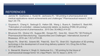 REFERENCES
1. Jamróz W, Szafraniec J, Kurek M, Jachowicz R.; “3D printing in pharmaceutical and
medical applications–recent achievements and challenges” Pharmaceutical research; 2018
Sep1;35:176.
2. Goyanes A, Chang H, Sedough D, Hatton GB, Wang J, Buanz A, Gaisford S, Basit AW;
“Fabrication of controlled - release budesonide tablets via desktop (FDM) 3D printing”;
International journal of pharmaceutics. 2015 Dec 30;496(2):414-20.
3. Bhusnure OG, Gholve VS, Sugave BK, Dongre RC, Gore SA, Giram PS; “3D Printing &
Pharmaceutical Manufacturing: Opportunities and Challenges”; International Journal of
Bioassays. 2016 Jan 1;5(1):4723-38.
4. Maulvi FA, Shah MJ, Solanki BS, Patel AS, Soni TG, Shah DO; “Application of 3D printing
technology in the development of novel drug delivery systems” Int J Drug Dev & Res.
2017;9(1):44-9.
5. 5. Bansal M, Sharma V, Singh G, Harikumar S.L.; “3D printing for the future of
pharmaceutical dosage forms” Int J App Pharm, Vol 10, Issue 3, 2018, 1-7
 