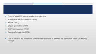  From 90’s to 2000 host of new technologies like
1. solid scape and Zcorporation (1996)
2. Arcam (1997)
3. Object geometries (1998)
4. MCP technologiess (2000)
5. EnvisionTechnology (2002)
 The 1st small kit 3d printer was commercially available in 2009 for the application bases on RepRap
concept
 