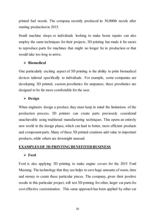10
printed fuel nozzle. The company recently produced its 30,000th nozzle after
starting productionin 2015.
Small machine shops or individuals looking to make home repairs can also
employ the same techniques for their projects. 3D printing has made it far easier
to reproduce parts for machines that might no longer be in production or that
would take too long to arrive.
 Biomedical
One particularly exciting aspect of 3D printing is the ability to print biomedical
devices tailored specifically to individuals. For example, some companies are
developing 3D printed, custom prosthetics for amputees; these prosthetics are
designed to be far more comfortable for the user.
 Design
When engineers design a product, they must keep in mind the limitations of the
production process. 3D printers can create parts previously considered
unachievable using traditional manufacturing techniques. This opens an entirely
new world in the design phase, which can lead to better, more efficient products
and componentparts. Many of these 3D printed creations add value to important
products, while others are downright unusual.
EXAMPLES OF 3D PRINTING BENEFITED BUSINESS
 Ford
Ford is also applying 3D printing to make engine covers for the 2015 Ford
Mustang. The technology that they use helps to save huge amounts of waste, time
and money to create these particular pieces. The company, given their positive
results in this particular project, will test 3D printing for other, larger car parts for
cost effective customization. This same approach has been applied by other car
 