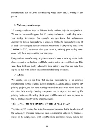 11
manufacturers like McLaren. The following video shows the 3D printing of car
pieces.
 VolkswagenAutoeuropa
3D printing can be an asset on different levels, and not only for your products.
We saw on our recent blogpost that 3D printing tools could considerably reduce
your tooling investment. For example, do you know that Volkswagen
Autoeuropa, the car manufacturer, is using 3D printing to manufacture some of
its tools? The company actually estimates that thanks to 3D printing they saved
250,000€ in 2017. No matter what your sector is, reducing your tooling costs
could really be a huge asset for your company.
Using additive manufacturing to get custom made tools is reducing costs, but is
also a convenient method that could help you to create a successfulbusiness. This
way, these tools are totally adapted to their activity, and they are quite less
expensive than with another traditional manufacturing technique.
 Adidas
We already saw on our blog that additive manufacturing is an amazing
manufacturing method to create custom-madeshoes. Adidas created different 3D
printing projects, and has been working on sneakers made with plastic found in
the ocean. It is actually showing how plastic can be recycled and used by 3D
printing businesses. Recycling plastic parts could be more and more important in
the 3D printing industry in the upcoming years.
THE IMPACT OF 3D PRINTING ON THE SUPPLY CHAIN
The future of 3D printing lies in the business opportunities that lie in adoptionof
the technology. One area businesses have seen immense value is 3D printing’s
impact on the supply chain. With top 3D printing companies rapidly making the
 