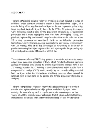 3
SUMMARRY
The term 3D printing covers a variety of processes in which material is joined or
solidified under computer control to create a three-dimensional object, with
material being added together (such as liquid molecules or powder grains being
fused together), typically layer by layer. In the 1990s, 3D printing techniques
were considered suitable only for the production of functional or aesthetical
prototypes and a more appropriate term was rapid prototyping. Today, the
precision, repeatability and material range have increased to the point that some
3D printing processes are considered viable as an industrial production
technology, whereby the term additive manufacturing can be used synonymously
with 3D printing. One of the key advantages of 3D printing is the ability to
producevery complex shapes orgeometries, and a prerequisite for producing any
3D printed part is a digital 3D model or a CAD file.
The most commonly used 3D Printing process is a material extrusion technique
called fused deposition modelling (FDM). Metal Powder bed fusion has been
gaining prominence lately during the immense applications of metal parts in the
3D printing industry. In 3D Printing, a three-dimensional object is built from a
computer-aided design (CAD) model, usually by successively adding material
layer by layer, unlike the conventional machining process, where material is
removed from a stock item, or the casting and forging processes which date to
antiquity.
The term "3D printing" originally referred to a process that deposits a binder
material onto a powderbed with inkjet printer heads layer by layer. More
recently, the term is being used in popular vernacular to encompass a wider
variety of additive manufacturing techniques. United States and global technical
standards use the official term additive manufacturing for this broader sense
 