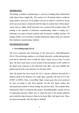 4
3D PRINTING
3D printing or additive manufacturing is a process of making three dimensional
solid objects from a digital file. The creation of a 3D printed object is achieved
using additive processes. In an additive process an object is created by laying
downsuccessivelayers ofmaterial until the object is created. Each ofthese layers
can be seen as a thinly sliced horizontal cross-sectionof the eventual object. 3D
printing is the opposite of subtractive manufacturing which is cutting out /
hollowing out a piece of metal or plastic with for instance a milling machine. 3D
printing enables you to produce complex (functional) shapes using less material
than traditional manufacturing methods.
TECHNOLOGYUSED
 Stereolithography (SLA)
The most commonly used technology in this processes is Stereolithography
(SLA). This technology employs a vat of liquid ultraviolet curable photopolymer
resin and an ultraviolet laser to build the object’s layers one at a time. For each
layer, the laser beam traces a cross-section of the part pattern on the surface of
the liquid resin. Exposure to the ultraviolet laser light cures and solidifies the
pattern traced on the resin and joins it to the layer below.
After the pattern has been traced, the SLA’s elevator platform descends by a
distance equal to the thickness of a single layer, typically 0.05 mm to 0.15 mm
(0.002″ to 0.006″). Then, a resin-filled blade sweeps across the cross section of
the part, re-coating it with fresh material. On this new liquid surface, the
subsequent layer pattern is traced, joining the previous layer. The complete three
dimensional object is formed by this project. Stereolithography requires the use
of supporting structures which serve to attach the part to the elevator platform
and to hold the object because it floats in the basin filled with liquid resin. These
are removed manually after the object is finished.
 