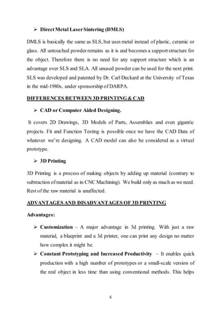 6
 DirectMetal LaserSintering (DMLS)
DMLS is basically the same as SLS, but uses metal instead of plastic, ceramic or
glass. All untouched powderremains as it is and becomes a supportstructure for
the object. Therefore there is no need for any support structure which is an
advantage over SLS and SLA. All unused powder can be used for the next print.
SLS was developed and patented by Dr. Carl Deckard at the University of Texas
in the mid-1980s, under sponsorship of DARPA.
DIFFERENCES BETWEEN 3D PRINTING& CAD
 CAD or Computer Aided Designing.
It covers 2D Drawings, 3D Models of Parts, Assemblies and even gigantic
projects. Fit and Function Testing is possible once we have the CAD Data of
whatever we’re designing. A CAD model can also be considered as a virtual
prototype.
 3D Printing
3D Printing is a process of making objects by adding up material (contrary to
subtraction ofmaterial as in CNC Machining). We build only as much as we need.
Rest of the raw material is unaffected.
ADVANTAGES AND DISADVANTAGES OF 3D PRINTING
Advantages:
 Customization – A major advantage in 3d printing. With just a raw
material, a blueprint and a 3d printer, one can print any design no matter
how complex it might be.
 Constant Prototyping and Increased Productivity – It enables quick
production with a high number of prototypes or a small-scale version of
the real object in less time than using conventional methods. This helps
 