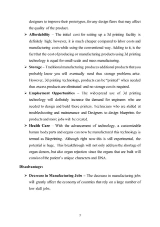 7
designers to improve their prototypes, forany design flaws that may affect
the quality of the product.
 Affordability – The initial cost for setting up a 3d printing facility is
definitely high; however, it is much cheaper compared to labor costs and
manufacturing costs while using the conventional way. Adding to it, is the
fact that the costofproducing or manufacturing products using 3d printing
technology is equal for small-scale and mass manufacturing.
 Storage – Traditionalmanufacturing produces additionalproducts thatyou
probably know you will eventually need thus storage problems arise.
However, 3d printing technology, products can be “printed” when needed
thus excess products are eliminated and no storage costis required.
 Employment Opportunities – The widespread use of 3d printing
technology will definitely increase the demand for engineers who are
needed to design and build these printers. Technicians who are skilled at
troubleshooting and maintenance and Designers to design blueprints for
products and more jobs will be created.
 Health Care – With the advancement of technology, a customizable
human bodyparts and organs can now be manufactured this technology is
termed as Bioprinting. Although right now this is still experimental, the
potential is huge. This breakthrough will not only address the shortage of
organ donors, but also organ rejection since the organs that are built will
consist of the patient’s unique characters and DNA.
Disadvantage:
 Decrease in Manufacturing Jobs – The decrease in manufacturing jobs
will greatly affect the economy of countries that rely on a large number of
low skill jobs.
 