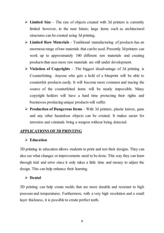 8
 Limited Size – The size of objects created with 3d printers is currently
limited however, in the near future; large items such as architectural
structures can be created using 3d printing.
 Limited Raw Materials – Traditional manufacturing of products has an
enormous range ofraw materials that canbe used. Presently 3d printers can
work up to approximately 100 different raw materials and creating
products that uses more raw materials are still under development.
 Violation of Copyrights – The biggest disadvantage of 3d printing is
Counterfeiting. Anyone who gets a hold of a blueprint will be able to
counterfeit products easily. It will become more common and tracing the
source of the counterfeited items will be nearly impossible. Many
copyright holders will have a hard time protecting their rights and
businesses producing unique products will suffer.
 Production of Dangerous Items – With 3d printers, plastic knives, guns
and any other hazardous objects can be created. It makes easier for
terrorists and criminals bring a weapon without being detected.
APPLICATIONS OF 3D PRINTING
 Education
3D printing in education allows students to print and test their designs. They can
also see what changes or improvements need to be done. This way they can learn
through trial and error since it only takes a little time and money to adjust the
design. This can help enhance their learning.
 Dental
3D printing can help create molds that are more durable and resistant to high
pressure and temperatures. Furthermore, with a very high resolution and a small
layer thickness, it is possible to create perfect teeth.
 