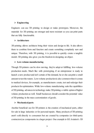 9
 Engineering
Engineers can use 3D printing to design or make prototypes. Moreover, the
materials for 3D printing are stronger and more resistant so you can print parts
that are fully functionable.
 Architecture
3D printing allows architects bring their vision and design to life. It also allows
them to combine form and function and create something completely new and
unique. Therefore, with 3D printing, it is possible to quickly create a tangible
model. 3D printing also gives you the freedom in designing an object.
 Low-volume manufacturing
Though 3D printers can be slow moving, they're adept at fulfilling low-volume
production needs. Much like with prototyping, if an entrepreneur is ready to
launch a new productand isn't certain of the demand, he or she can print a small
amount to test the waters. Low-volume productionis also commonwhen it comes
to medical devices, for example, as manufacturers create, test and redesign their
products foroptimization. While low-volume manufacturing suits the capabilities
of3D printing, advances in technology make 3D printing a viable optionofhigher
volume production as well. Small businesses should consider the potential value
of 3D printing in the mass customization of goods.
 Mechanicalparts
Another beneficial use for 3D printers is the creation of mechanical parts, either
for sale in large industries or for personal repairs. Many products of 3D printing
aren't sold directly to consumers but are created by companies (or third-party
contractors)as components in a larger project. One example is GE Aviation's 3D
 