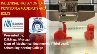 INDUSTRIALPROJECT ON 3D-
PRINTEDPLA MADE NUTS AND
BOLTS
Presented by,
D.B.Naga Muruga
Dept of Mechanical Engineering (Third year),
Sriram Engineering College
 