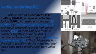 Selective Laser Melting (SLM)
Also known as direct metal laser
melting (DMLM) or laser powder bed
fusion (LPBF), is a rapid prototyping, 3D
printing, or additive manufacturing (AM)
technique designed to use a high power-
density laser to melt and fuse metallic
powders together. To many SLM is
considered to be a subcategory of selective
laser sintering (SLS). The SLM process has
the ability to fully melt the metal material
into a solid three-dimensional part unlike
SLS.
 