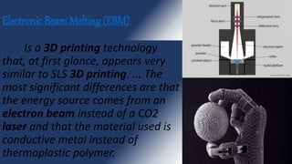 Electronic Beam Melting (EBM)
Is a 3D printing technology
that, at first glance, appears very
similar to SLS 3D printing. ... The
most significant differences are that
the energy source comes from an
electron beam instead of a CO2
laser and that the material used is
conductive metal instead of
thermoplastic polymer.
 