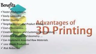 Benefits
Faster Production. …
Easily Accessible. ...
Better Quality. ...
Tangible Design and Product Testing. ...
Cost-effectiveness. ...
Creative Designs and Customization Freedom. ...
Unlimited Shapes and Geometry. ...
Can Implement Assorted Raw Materials.
 Less Waste Production
 Risk Reduction
 