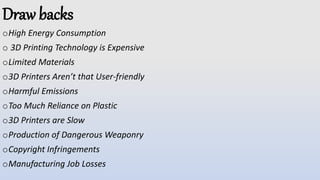Draw backs
oHigh Energy Consumption
o 3D Printing Technology is Expensive
oLimited Materials
o3D Printers Aren’t that User-friendly
oHarmful Emissions
oToo Much Reliance on Plastic
o3D Printers are Slow
oProduction of Dangerous Weaponry
oCopyright Infringements
oManufacturing Job Losses
 