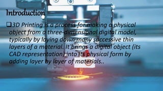 Introduction
3D Printing is a process for making a physical
object from a three-dimensional digital model,
typically by laying down many successive thin
layers of a material. It brings a digital object (its
CAD representation) into its physical form by
adding layer by layer of materials..
 