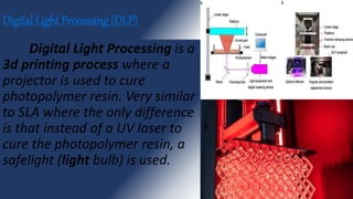 Digital Light Processing (DLP)
Digital Light Processing is a
3d printing process where a
projector is used to cure
photopolymer resin. Very similar
to SLA where the only difference
is that instead of a UV laser to
cure the photopolymer resin, a
safelight (light bulb) is used.
 