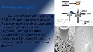 Selective Laser Sintering (SLS)
SIS is an additive manufacturing
(AM) technique that uses a laser as
the power source to sinter powdered
material (typically nylon or
polyamide), aiming the laser
automatically at points in space
defined by a 3D model, binding the
material together to create a solid
structure.
 