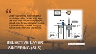 Portfolio Presentation
Selective layer sintering (SLS) is an additive
manufacturing method that uses a high power
laser as the power source to sinter powdered
material, aiming the laser automatically at points
in space defined by a 3D model, binding the
materials together to create a solid structure
SELECTIVE LAYER
SINTERING (SLS)
 
