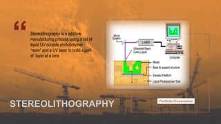 Portfolio Presentation
Stereolithography is a additive
manufacturing process using a vat of
liquid UV curable photopolymer
“resin” and a UV laser to build a part
of layer at a time
STEREOLITHOGRAPHY
 