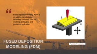Portfolio Presentation
Fused deposition modeling (FDM) is
an additive manufacturing
technology commonly used for
modeling, prototyping ,and
production application.
FUSED DEPOSITION
MODELING (FDM)
 