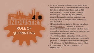 ROLE OF
3D PRINTING
• As world manufacturing economy shifts from
mass production of consumer items like shoes or
bicycles to advanced products such as MRI
machines or jet engines, several emerging
technologies - sensors, big data, robotics,
advanced materials, machine learning - are
enabling new levels of precision, productivity
and innovation.
• 3D printing fits perfectly in this new paradigm –
called Industry 4.0 - situated as it is at the
intersection of materials science, robotics, cloud
computing, sensing and imaging, crowdsourcing,
data analytics and other areas.
• 3D printing, like its fabrication predecessors,
has created new manufacturing processes, and it
promises to change not just manufacturing, but
will influence our daily life in one way or other.
• It become one of the important aspect of
INDUSTRY 4.0.
 