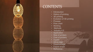 CONTENTS
• Introduction
• History of printing
• 3D printing
• Evolution of 3D printing
• Process
• Flow chart
• Working
• Methods
• Industry 4.0
• Application
• Size of printers
• Cost of printers
• Impact
• Advantage
• Disadvantage
• Future scope
• Reference
 