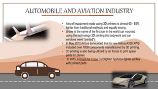 AUTOMOBILE AND AVIATION INDUSTRY
• Aircraft equipment made using 3D printers is almost 60 - 65%
lighter than traditional methods and equally strong.
• Urbee is the name of the first car in the world car mounted
using the technology 3D printing (its bodywork and car
windows were "printed").
• In May 2015 Airbus announced that its new Airbus A350 XWB
included over 1000 components manufactured by 3D printing.
• 3D printing is also being utilized by air forces to print spare
parts for planes.
• In 2015, a Royal Air Force Eurofighter Typhoon fighter jet flew
with printed parts.
 