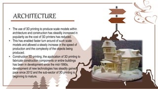 ARCHITECTURE
• The use of 3D printing to produce scale models within
architecture and construction has steadily increased in
popularity as the cost of 3D printers has reduced.
• This has enabled faster turn around of such scale
models and allowed a steady increase in the speed of
production and the complexity of the objects being
produced.
• Construction 3D printing, the application of 3D printing to
fabricate construction components or entire buildings
has been in development since the mid-1990s,
development of new technologies has steadily gained
pace since 2012 and the sub-sector of 3D printing is
beginning to mature.
 