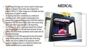 • 3D printing technology can now be used to make exact
replicas of organs. The printer uses images from
patients' MRI or CT scan images as a template and lays
down layers of rubber or plastic.
• 3D printing has been considered as a method of
implanting stem cells capable of generating new
tissues and organs in living humans. With their ability to
transform into any other kind of cell in the human body,
stem cells offer huge potential in 3D bioprinting.
• On October 24, 2014, a five-year-old girl born without
fully formed fingers on her left hand became the first
child in the UK to have a prosthetic hand made with 3D
printing technology.
• In August 2015 the FDA approved the first 3D printed
tablet. Binder-jetting into a powder bed of the drug
allows very porous tablets to be produced, which
enables high drug doses in a single formulation that
rapidly dissolves and is easily absorbed.
MEDICAL
 