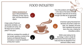 FOOD INDUSTRY
Additive manufacturing of
food is being developed by
squeezing out food, layer by
layer, into three-dimensional
objects.
A large variety of foods are
appropriate candidates, such
as chocolate and candy, and
flat foods such as crackers,
pasta,[28] and pizza.[
NASA has considered the versatility of
the concept, awarding a contract to the
Systems and Materials Research
Consultancy to study the feasibility of
printing food in space.[
One of the problems with food printing
is the nature of the texture of a food.
For example, foods that are not strong
enough to be filed are not appropriate
for 3D printing.
A food-tech startup Novameat from
Barcelona 3D-printed a steak from
peas, rice, seaweed, and some
other ingredients that were laid
down criss-cross, imitating the
intracellular proteins.
NASA is also looking into the
technology in order to create 3D
printed food to limit food waste and to
make food that are designed to fit an
astronaut's dietary needs.[
1
2
3 4
1
5
6
 