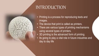 INTRODUCTION
• Printing is a process for reproducing texts and
images.
• The device that print is called as printers.
• There are various types of printing mechanisms
using several types of printers.
• 3D printing is the advanced form of printing.
• Its going to play a vital role in future industries and
day to day life
 