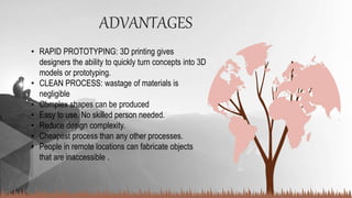 ADVANTAGES
• RAPID PROTOTYPING: 3D printing gives
designers the ability to quickly turn concepts into 3D
models or prototyping.
• CLEAN PROCESS: wastage of materials is
negligible
• Complex shapes can be produced
• Easy to use. No skilled person needed.
• Reduce design complexity.
• Cheapest process than any other processes.
• People in remote locations can fabricate objects
that are inaccessible .
 