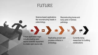 FUTURE
Future application might
include creating open
source scientific equipment
to create open source lab.
Replicating ancient and
priceless artifacts in
archeology.
Science-based applications
like reconstructing fossils in
paleontology.
Reconstructing bones and
body parts in forensic
pathology
Currently being
researched for building
constructions
 