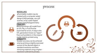 process
3D printable models may be
created with a computer-aided
design (CAD) package, via a 3D
scanner, or by a plain digital
camera and photogrammetry
software
MODELING
Before printing a 3D model from
an STL file, it must first be
examined for errors. A step in the
STL generation known as "repair"
fixes such problems in the original
model. And its printed using
printers.
PRINTING
Greater accuracy can be achieved
only by printing a slightly oversized
version of the desired object in
standard resolution and then
removing material using a higher-
resolution subtractive process.
FINISHING
 