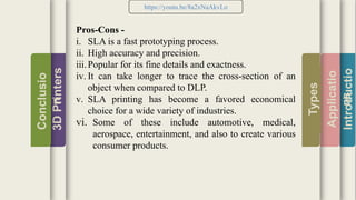 Introductio
Applicatio
ns
Types
3DPrinters
Conclusio
n
https://youtu.be/8a2xNaAkvLo
Pros-Cons -
i. SLA is a fast prototyping process.
ii. High accuracy and precision.
iii.Popular for its fine details and exactness.
iv. It can take longer to trace the cross-section of an
object when compared to DLP.
v. SLA printing has become a favored economical
choice for a wide variety of industries.
vi. Some of these include automotive, medical,
aerospace, entertainment, and also to create various
consumer products.
 