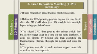 Introductio
Applicatio
ns
Types
3DPrinters
Conclusio
n
3. Fused Deposition Modeling (FDM)
Technology
It uses production grade thermal plastic materials.
Before the FDM printing process begins, the user has to
slice the 3D CAD data (the 3D model) into multiple
layers using special software.
The sliced CAD data goes to the printer which then
builds the object layer at a time on the build platform. It
does this simply by heating and then extruding the
thermoplastic filament through the nozzle and onto the
base.
The printer can also extrude various support materials
as well as the thermoplastic..
 