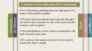 Introductio
Applicatio
ns
Types
3DPrinters
Conclusio
n
4. Selective Laser Sintering (SLS) Technology
It’s a 3D printing technique that uses high power CO2
lasers to fuse particles together.
The laser sinters powdered metal materials (though it
can utilize other materials too, like white nylon powder,
ceramics and even glass).
The build platform, or bed, lowers incrementally with
each successive laser scan.
It’s a process that repeats one layer at a time until it
reaches the object’s height
 