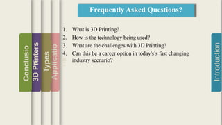 Introduction
Applicatio
ns
Types
3DPrinters
Conclusio
n
1. What is 3D Printing?
2. How is the technology being used?
3. What are the challenges with 3D Printing?
4. Can this be a career option in today's’s fast changing
industry scenario?
Frequently Asked Questions?
 