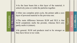 Introductio
Applicatio
ns
Types
3DPrinters
Conclusio
n
As the laser beam hits a thin layer of the material, it
selectively joins or welds the particles together.
After one complete print cycle, the printer adds a new
layer of powered material to the previous one.
The main difference between SLM and SLS is that
SLM completely melts the powder, whereas SLS only
partly melts it (sinters).
In general, SLM end products tend to be stronger as
they have fewer or no voids.
 