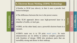 Introductio
Applicatio
ns
Types
3DPrinters
Conclusio
n
6. Electron Beam Melting (EBM) Technology
Similar to SLM (see above), in that it uses a powder bed
fusion technique.
The difference between the two is the power source.
The SLM approach above uses high-powered laser in a
chamber of noble, or inert gas.
EBM, on the other hand, uses a powerful electron beam in a
vacuum.
EBM’s main use is to 3D print metal parts. Its main
characteristics are its ability to achieve complex geometries
with freedom of design. EBM also produces parts that are
incredibly strong and dense in their makeup.
 