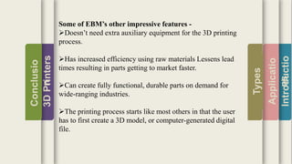 Introductio
Applicatio
ns
Types
3DPrinters
Conclusio
n
Some of EBM’s other impressive features -
Doesn’t need extra auxiliary equipment for the 3D printing
process.
Has increased efficiency using raw materials Lessens lead
times resulting in parts getting to market faster.
Can create fully functional, durable parts on demand for
wide-ranging industries.
The printing process starts like most others in that the user
has to first create a 3D model, or computer-generated digital
file.
 