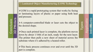Introductio
Applicatio
ns
Types
3DPrinters
Conclusio
n
7. Laminated Object Manufacturing (LOM) Technology
LOM is a rapid prototyping system that works by fusing
or laminating layers of plastic or paper using both heat
and pressure.
A computer-controlled blade or laser cuts the object to
the desired shape.
Once each printed layer is complete, the platform moves
down by about 1/16th of an inch, ready for the next layer.
The printer then pulls a new sheet of material across the
substrate where it’s adhered by a heated roller.
This basic process continues over and over until the 3D
part is complete.
 